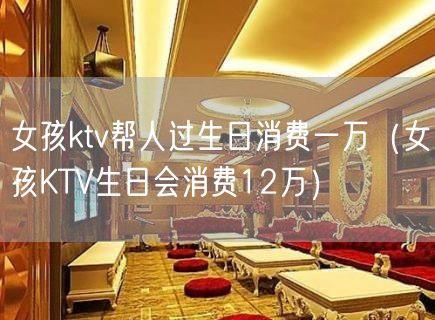 女孩ktv帮人过生日消费一万（女孩KTV生日会消费12万）(13)