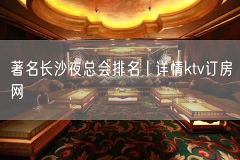 著名长沙夜总会排名丨详情ktv订房网