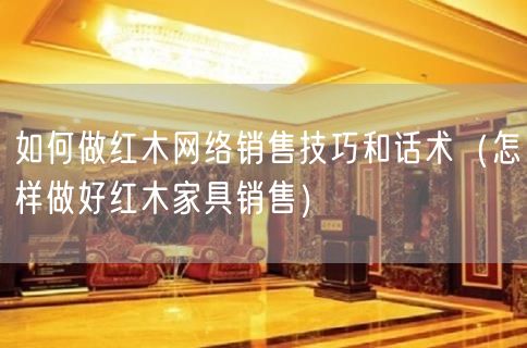 如何做红木网络销售技巧和话术（怎样做好红木家具销售）(5)