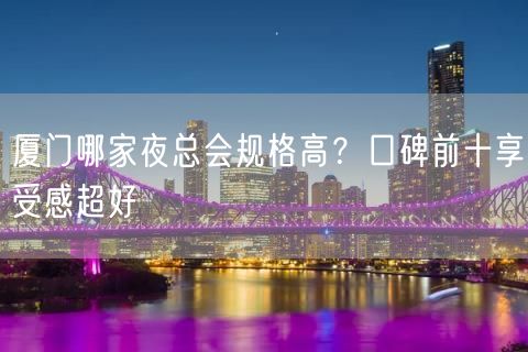 厦门哪家夜总会规格高？口碑前十享受感超好