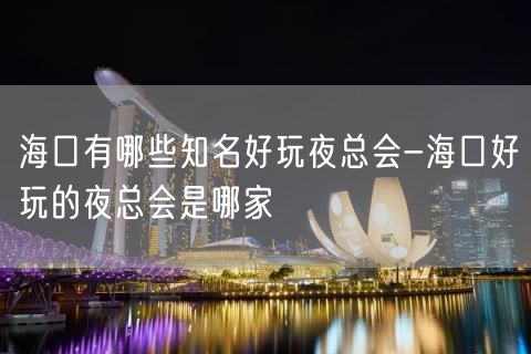 海口有哪些知名好玩夜总会-海口好玩的夜总会是哪家