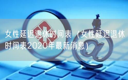 女性延迟退休时间表（女性延迟退休时间表2020年最新消息）