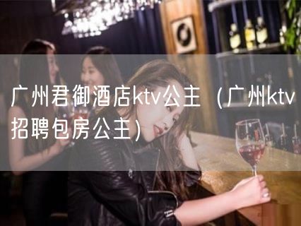 广州君御酒店ktv公主（广州ktv招聘包房公主）(3)