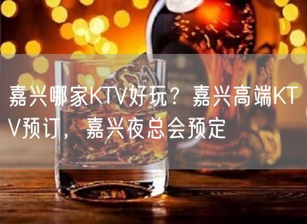 嘉兴哪家KTV好玩？嘉兴高端KTV预订，嘉兴夜总会预定