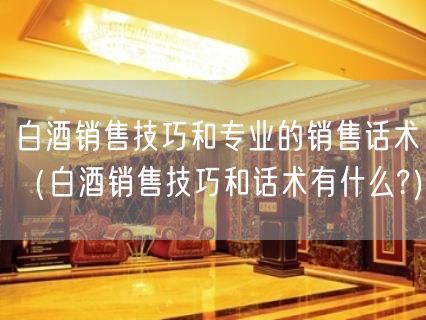 白酒销售技巧和专业的销售话术（白酒销售技巧和话术有什么?）