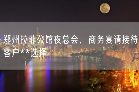 郑州拉菲公馆夜总会，商务宴请接待客户**选择