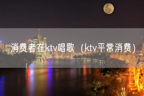 消费者在ktv唱歌（ktv平常消费）