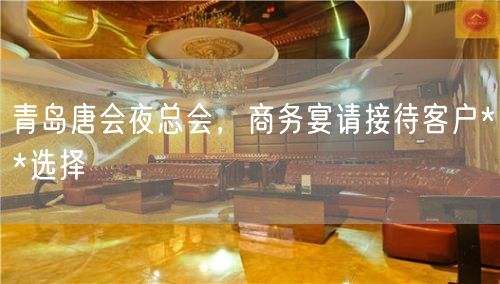 青岛唐会夜总会，商务宴请接待客户**选择