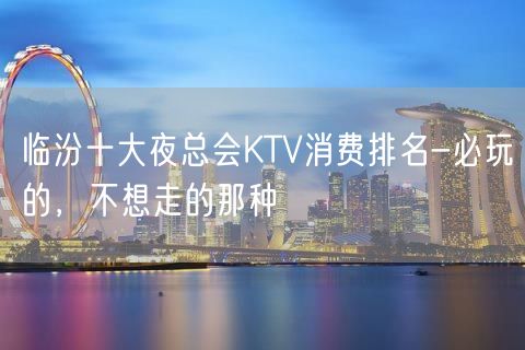 临汾十大夜总会KTV消费排名-必玩的，不想走的那种