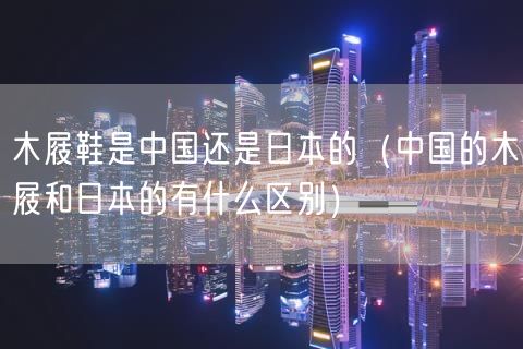 木屐鞋是中国还是日本的（中国的木屐和日本的有什么区别）