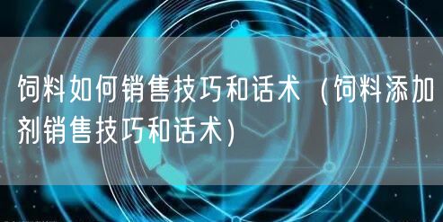 饲料如何销售技巧和话术（饲料添加剂销售技巧和话术）