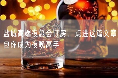 盐城高端夜总会订房，点进这篇文章包你成为夜晚高手