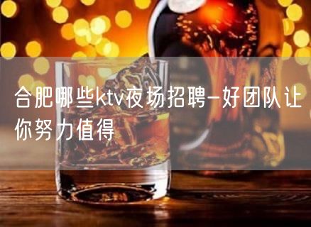 合肥哪些ktv夜场招聘-好团队让你努力值得