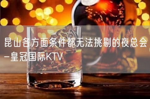 昆山各方面条件都无法挑剔的夜总会-皇冠国际KTV