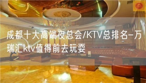 成都十大高端夜总会/KTV总排名-万瑞汇ktv值得前去玩耍