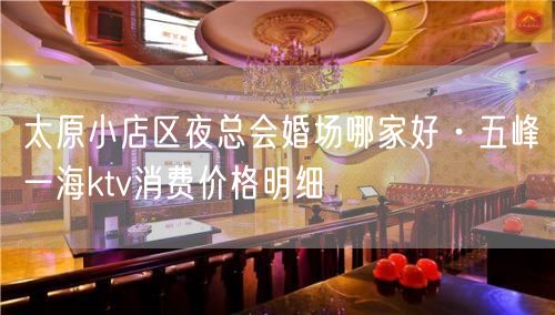 太原小店区夜总会婚场哪家好·五峰一海ktv消费价格明细