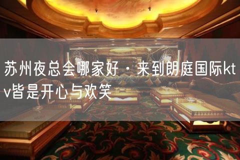 苏州夜总会哪家好·来到朗庭国际ktv皆是开心与欢笑