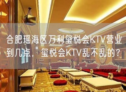 合肥瑶海区万利玺悦会KTV营业到几点，玺悦会KTV乱不乱的？