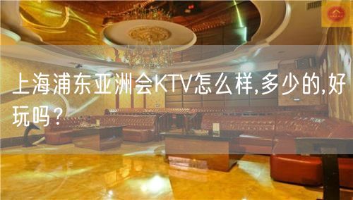 上海浦东亚洲会KTV怎么样,多少的,好玩吗？