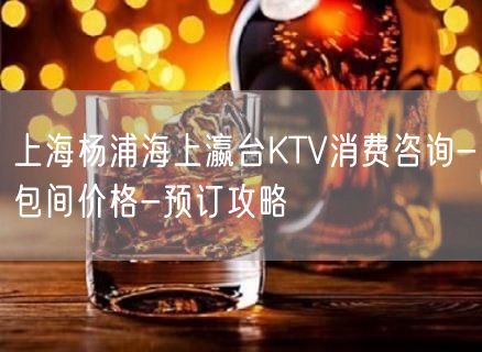 上海杨浦海上瀛台KTV消费咨询-包间价格-预订攻略