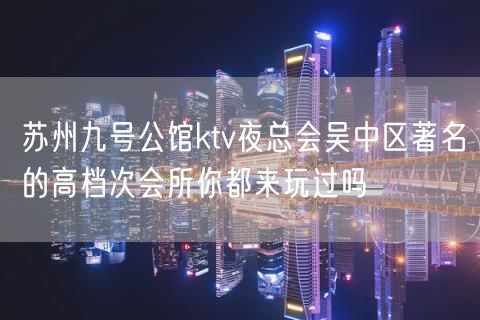 苏州九号公馆ktv夜总会吴中区著名的高档次会所你都来玩过吗