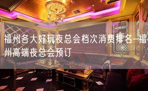 福州各大好玩夜总会档次消费排名-福州高端夜总会预订