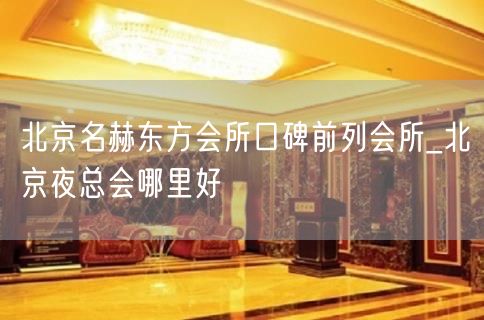 北京名赫东方会所口碑前列会所_北京夜总会哪里好