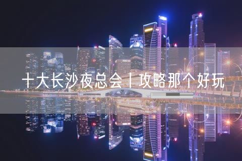 十大长沙夜总会丨攻略那个好玩