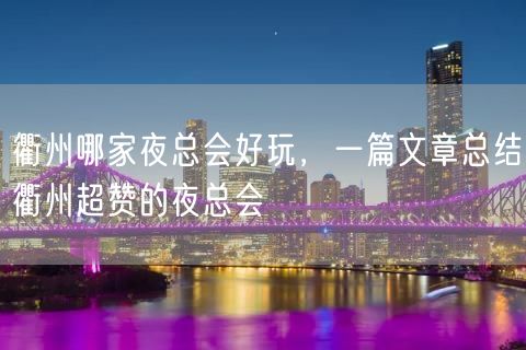 衢州哪家夜总会好玩，一篇文章总结衢州超赞的夜总会