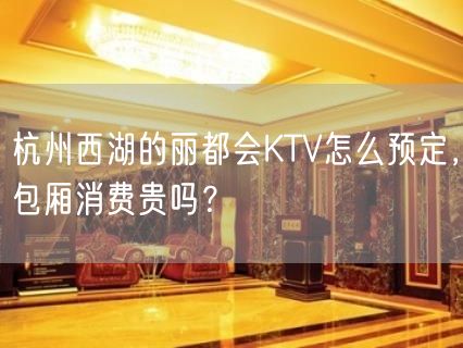 杭州西湖的丽都会KTV怎么预定，包厢消费贵吗？