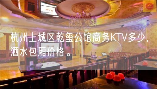 杭州上城区乾玺公馆商务KTV多少，酒水包厢价格。