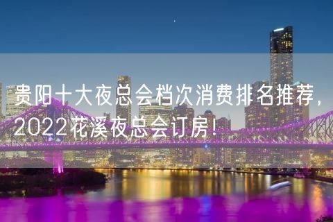 贵阳十大夜总会档次消费排名推荐，2022花溪夜总会订房！