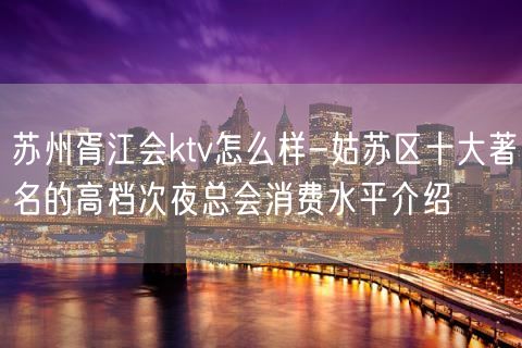 苏州胥江会ktv怎么样-姑苏区十大著名的高档次夜总会消费水平介绍