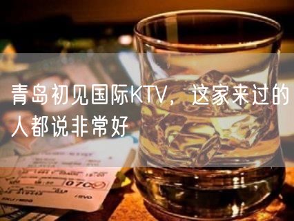 青岛初见国际KTV，这家来过的人都说非常好