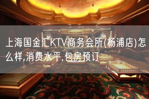 上海国金汇KTV商务会所(杨浦店)怎么样,消费水平,包房预订