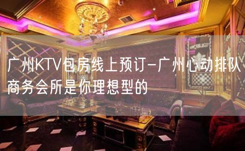 广州KTV包房线上预订-广州心动排队商务会所是你理想型的