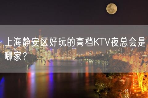 上海静安区好玩的高档KTV夜总会是哪家？