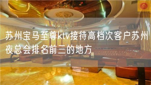 苏州宝马至尊ktv接待高档次客户苏州夜总会排名前三的地方