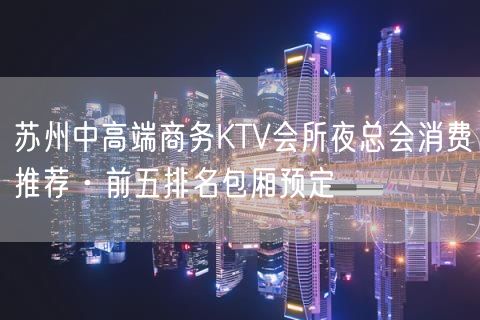 苏州中高端商务KTV会所夜总会消费推荐·前五排名包厢预定