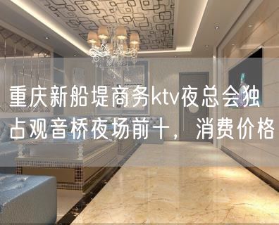 重庆新船堤商务ktv夜总会独占观音桥夜场前十，消费价格