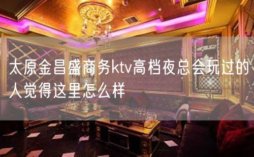 太原金昌盛商务ktv高档夜总会玩过的人觉得这里怎么样