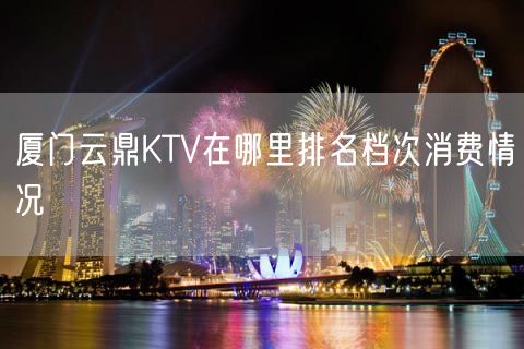 厦门云鼎KTV在哪里排名档次消费情况