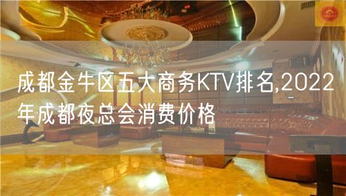 成都金牛区五大商务KTV排名,2022年成都夜总会消费价格