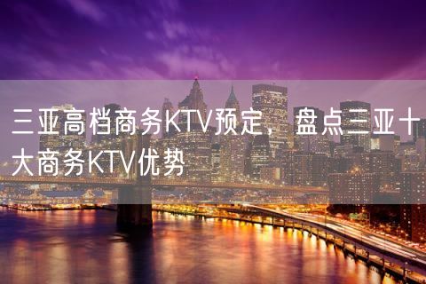 三亚高档商务KTV预定，盘点三亚十大商务KTV优势