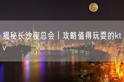 揭秘长沙夜总会丨攻略值得玩耍的ktv