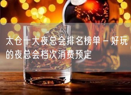 太仓十大夜总会排名榜单－好玩的夜总会档次消费预定