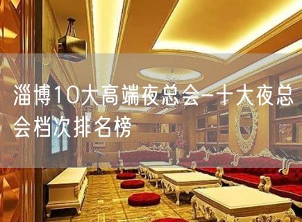 淄博10大高端夜总会-十大夜总会档次排名榜