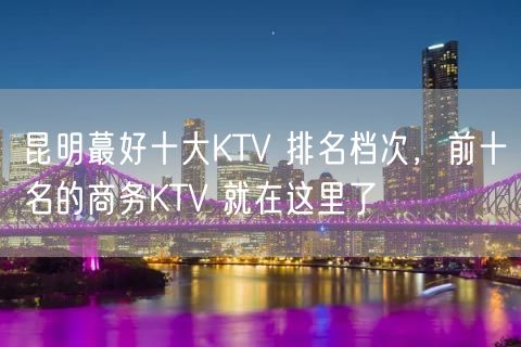 昆明蕞好十大KTV 排名档次，前十名的商务KTV 就在这里了