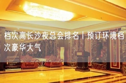 档次高长沙夜总会排名丨预订环境档次豪华大气