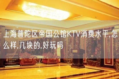 上海普陀区帝国公馆KTV消费水平,怎么样,几块的,好玩吗